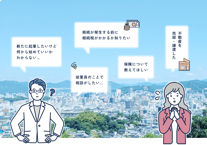 新たに起業したけど何から始めていいか分からない…　相続が発生する前に相続税がかかるか知りたい 従業員のことで相談がしたい… 保険について教えてほしい 不動産を売却・譲渡したなど